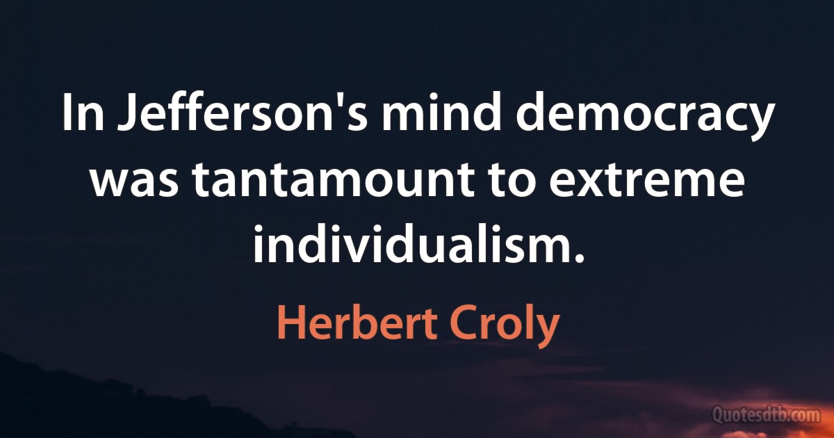 In Jefferson's mind democracy was tantamount to extreme individualism. (Herbert Croly)