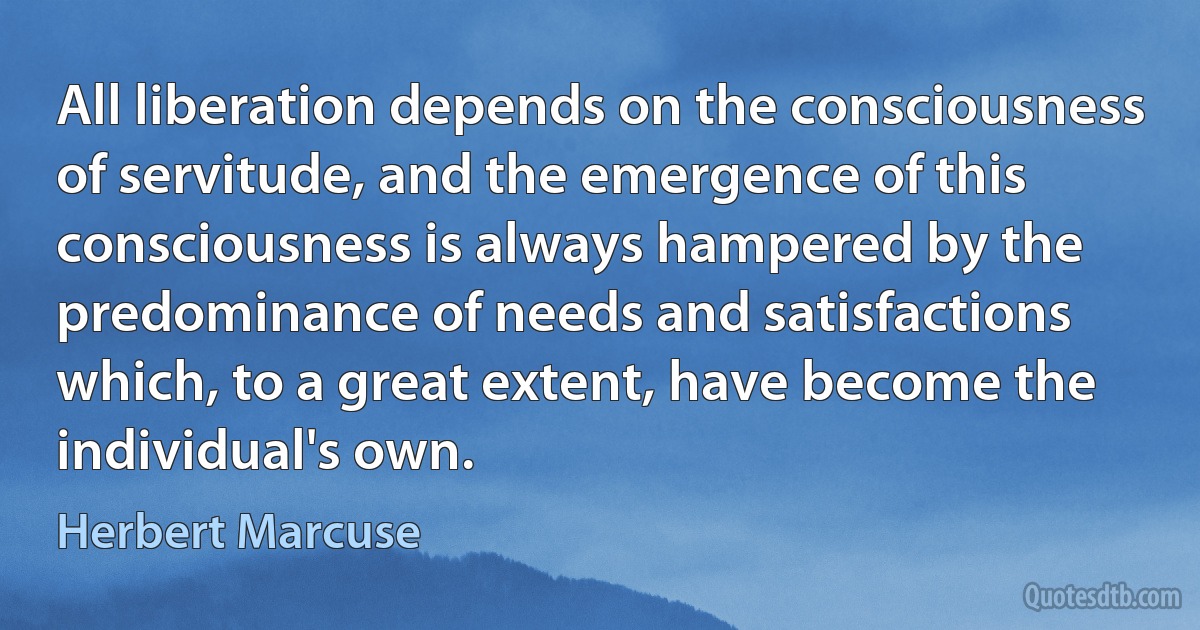 All liberation depends on the consciousness of servitude, and the emergence of this consciousness is always hampered by the predominance of needs and satisfactions which, to a great extent, have become the individual's own. (Herbert Marcuse)