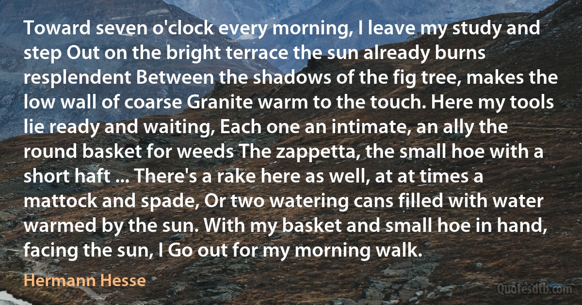 Toward seven o'clock every morning, I leave my study and step Out on the bright terrace the sun already burns resplendent Between the shadows of the fig tree, makes the low wall of coarse Granite warm to the touch. Here my tools lie ready and waiting, Each one an intimate, an ally the round basket for weeds The zappetta, the small hoe with a short haft ... There's a rake here as well, at at times a mattock and spade, Or two watering cans filled with water warmed by the sun. With my basket and small hoe in hand, facing the sun, I Go out for my morning walk. (Hermann Hesse)