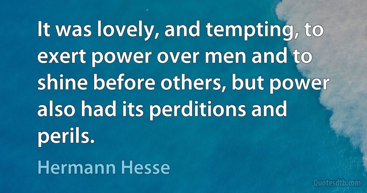 It was lovely, and tempting, to exert power over men and to shine before others, but power also had its perditions and perils. (Hermann Hesse)