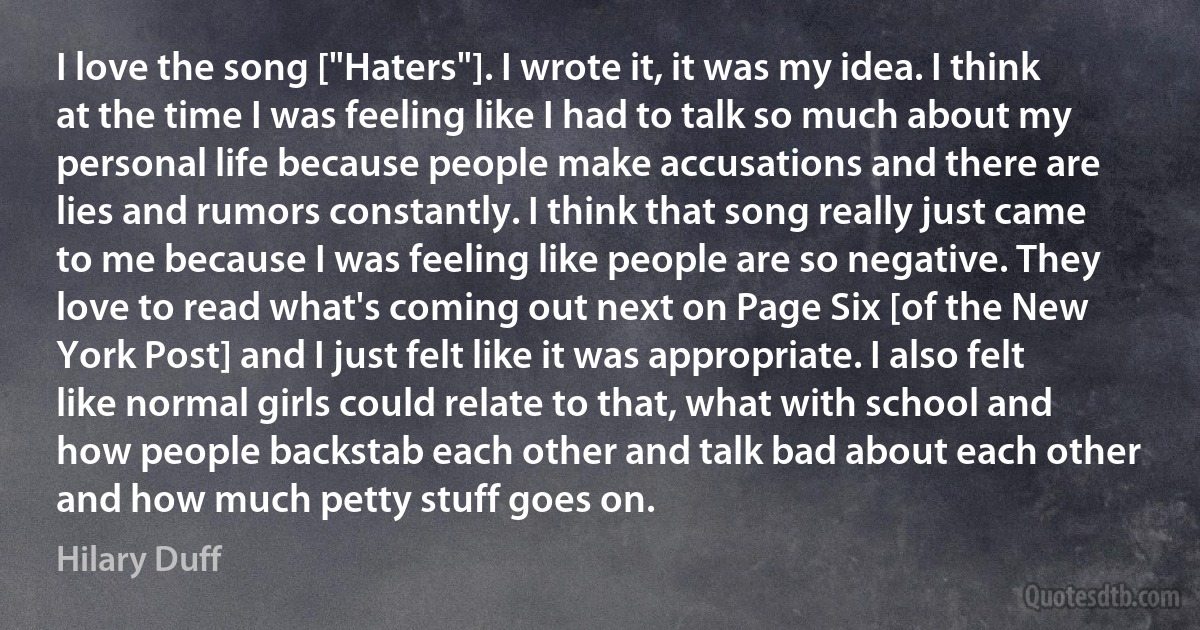 I love the song ["Haters"]. I wrote it, it was my idea. I think at the time I was feeling like I had to talk so much about my personal life because people make accusations and there are lies and rumors constantly. I think that song really just came to me because I was feeling like people are so negative. They love to read what's coming out next on Page Six [of the New York Post] and I just felt like it was appropriate. I also felt like normal girls could relate to that, what with school and how people backstab each other and talk bad about each other and how much petty stuff goes on. (Hilary Duff)