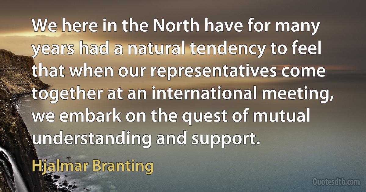 We here in the North have for many years had a natural tendency to feel that when our representatives come together at an international meeting, we embark on the quest of mutual understanding and support. (Hjalmar Branting)