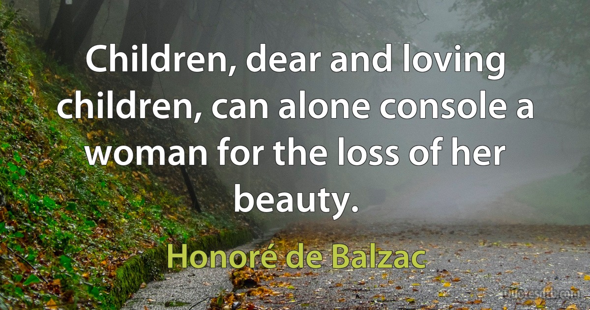 Children, dear and loving children, can alone console a woman for the loss of her beauty. (Honoré de Balzac)