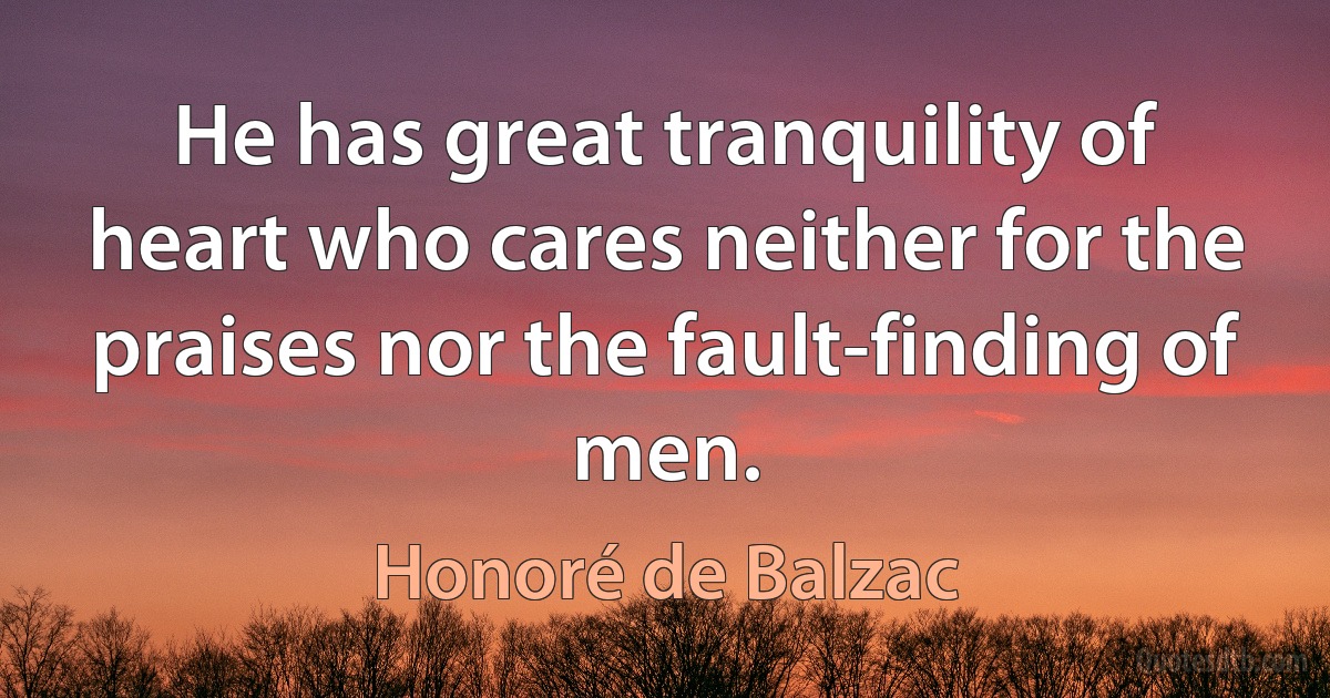 He has great tranquility of heart who cares neither for the praises nor the fault-finding of men. (Honoré de Balzac)