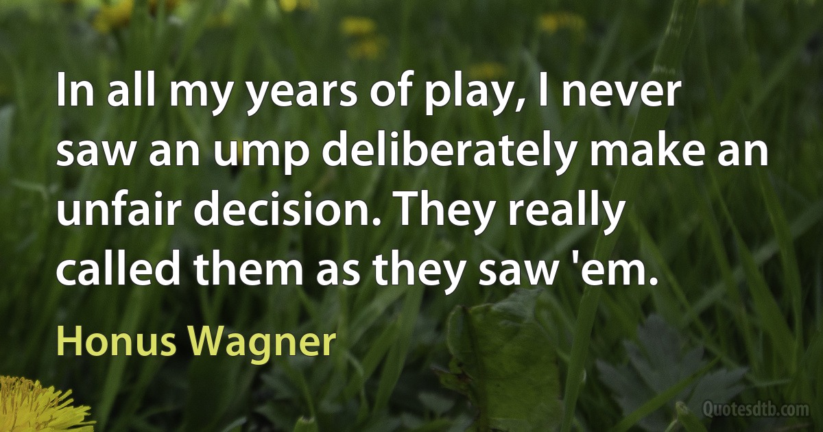 In all my years of play, I never saw an ump deliberately make an unfair decision. They really called them as they saw 'em. (Honus Wagner)