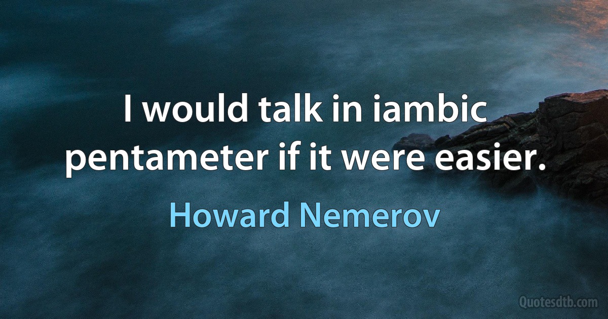 I would talk in iambic pentameter if it were easier. (Howard Nemerov)