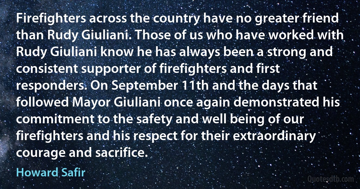 Firefighters across the country have no greater friend than Rudy Giuliani. Those of us who have worked with Rudy Giuliani know he has always been a strong and consistent supporter of firefighters and first responders. On September 11th and the days that followed Mayor Giuliani once again demonstrated his commitment to the safety and well being of our firefighters and his respect for their extraordinary courage and sacrifice. (Howard Safir)