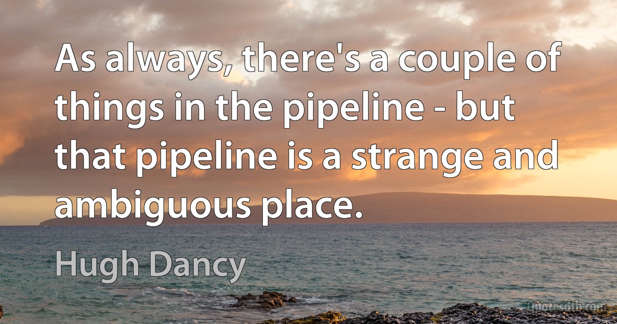 As always, there's a couple of things in the pipeline - but that pipeline is a strange and ambiguous place. (Hugh Dancy)