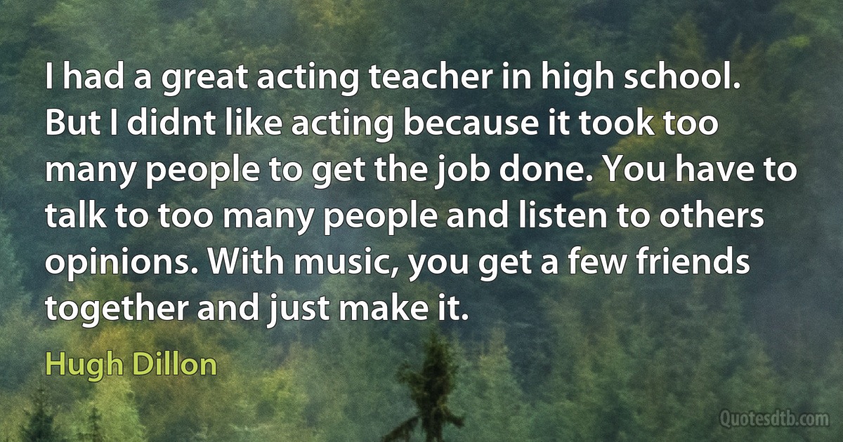 I had a great acting teacher in high school. But I didnt like acting because it took too many people to get the job done. You have to talk to too many people and listen to others opinions. With music, you get a few friends together and just make it. (Hugh Dillon)