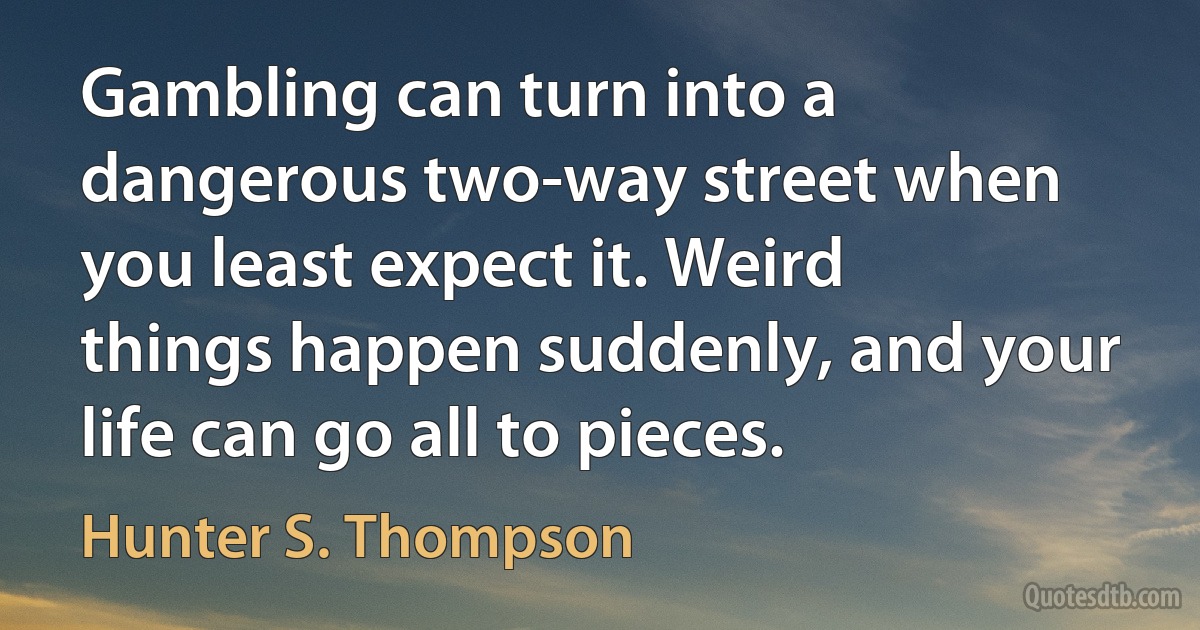 Gambling can turn into a dangerous two-way street when you least expect it. Weird things happen suddenly, and your life can go all to pieces. (Hunter S. Thompson)