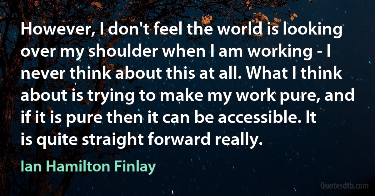 However, I don't feel the world is looking over my shoulder when I am working - I never think about this at all. What I think about is trying to make my work pure, and if it is pure then it can be accessible. It is quite straight forward really. (Ian Hamilton Finlay)