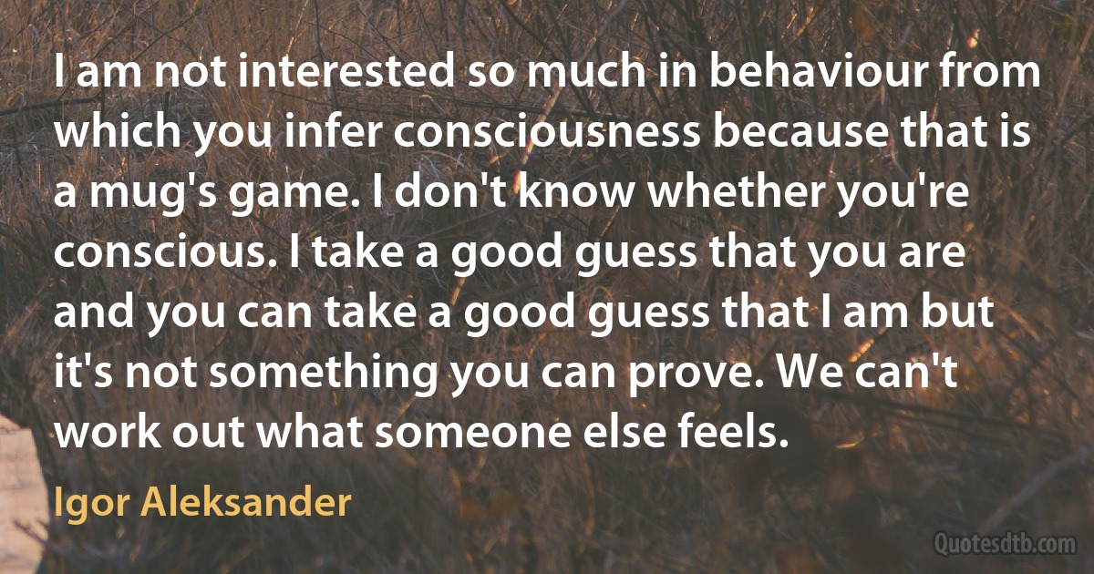 I am not interested so much in behaviour from which you infer consciousness because that is a mug's game. I don't know whether you're conscious. I take a good guess that you are and you can take a good guess that I am but it's not something you can prove. We can't work out what someone else feels. (Igor Aleksander)