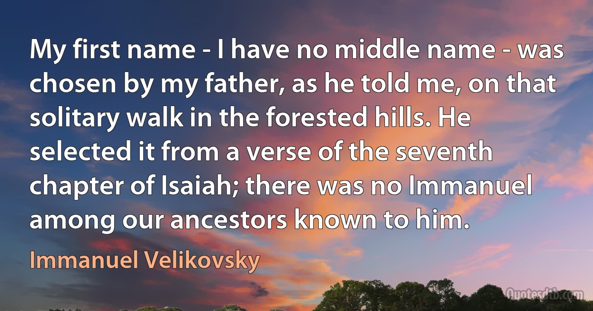 My first name - I have no middle name - was chosen by my father, as he told me, on that solitary walk in the forested hills. He selected it from a verse of the seventh chapter of Isaiah; there was no Immanuel among our ancestors known to him. (Immanuel Velikovsky)