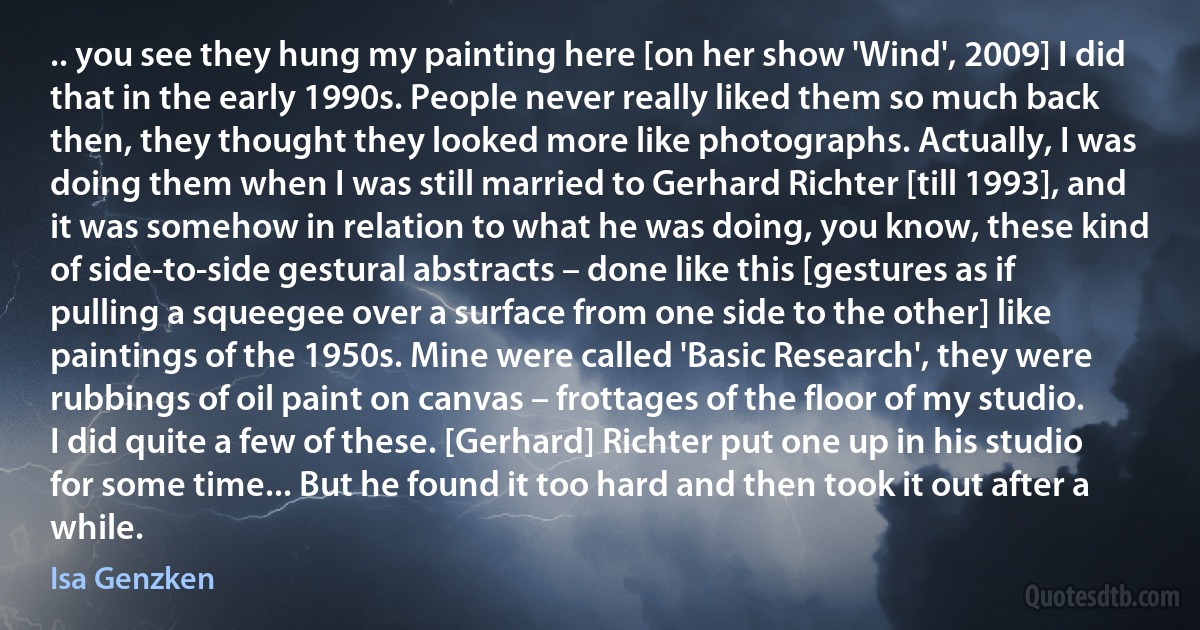 .. you see they hung my painting here [on her show 'Wind', 2009] I did that in the early 1990s. People never really liked them so much back then, they thought they looked more like photographs. Actually, I was doing them when I was still married to Gerhard Richter [till 1993], and it was somehow in relation to what he was doing, you know, these kind of side-to-side gestural abstracts – done like this [gestures as if pulling a squeegee over a surface from one side to the other] like paintings of the 1950s. Mine were called 'Basic Research', they were rubbings of oil paint on canvas – frottages of the floor of my studio. I did quite a few of these. [Gerhard] Richter put one up in his studio for some time... But he found it too hard and then took it out after a while. (Isa Genzken)