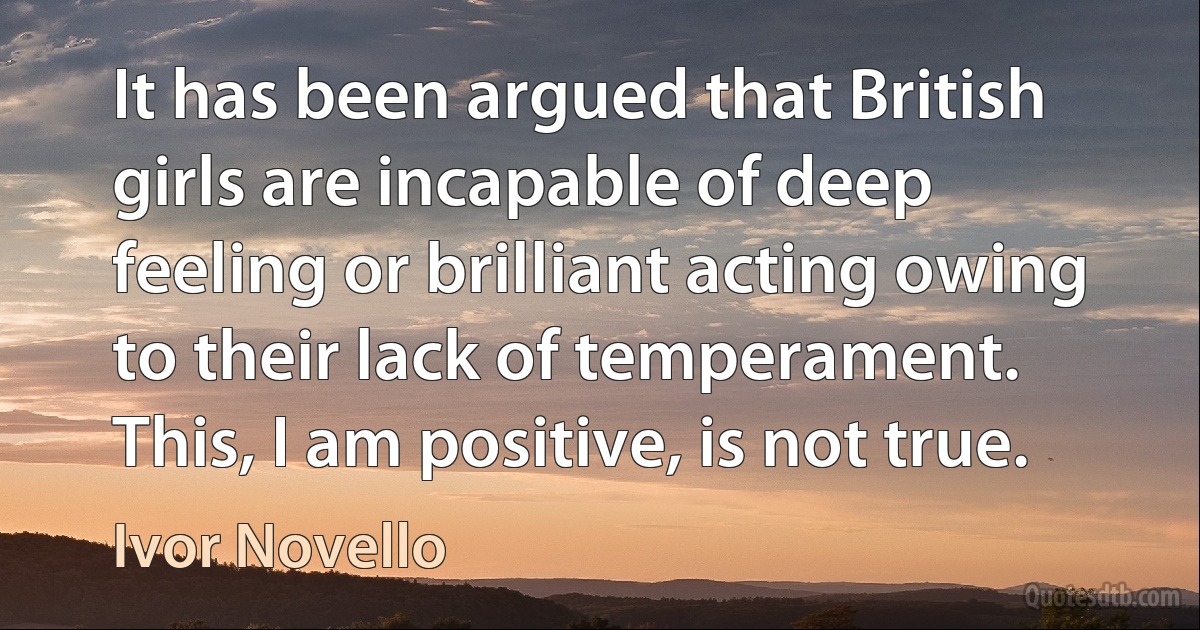 It has been argued that British girls are incapable of deep feeling or brilliant acting owing to their lack of temperament. This, I am positive, is not true. (Ivor Novello)