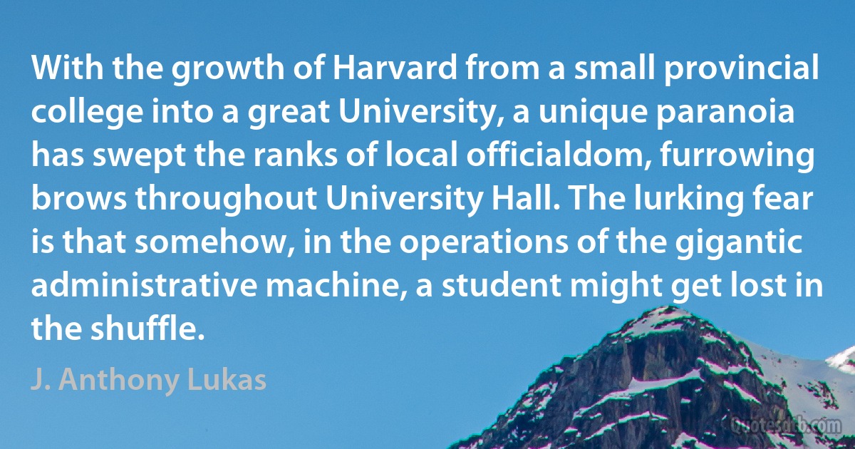 With the growth of Harvard from a small provincial college into a great University, a unique paranoia has swept the ranks of local officialdom, furrowing brows throughout University Hall. The lurking fear is that somehow, in the operations of the gigantic administrative machine, a student might get lost in the shuffle. (J. Anthony Lukas)