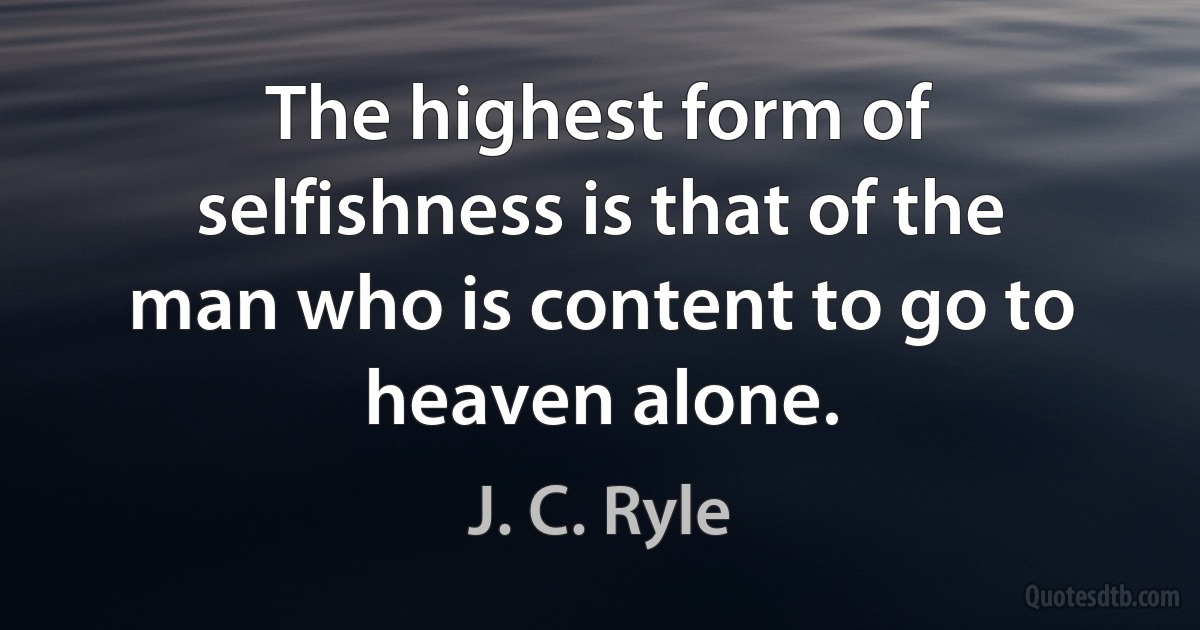 The highest form of selfishness is that of the man who is content to go to heaven alone. (J. C. Ryle)