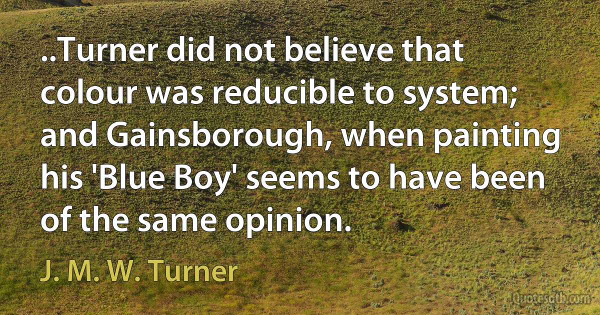 ..Turner did not believe that colour was reducible to system; and Gainsborough, when painting his 'Blue Boy' seems to have been of the same opinion. (J. M. W. Turner)