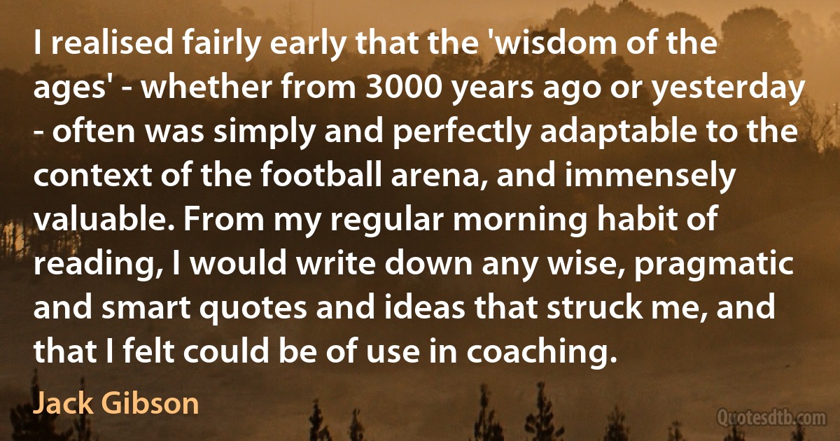 I realised fairly early that the 'wisdom of the ages' - whether from 3000 years ago or yesterday - often was simply and perfectly adaptable to the context of the football arena, and immensely valuable. From my regular morning habit of reading, I would write down any wise, pragmatic and smart quotes and ideas that struck me, and that I felt could be of use in coaching. (Jack Gibson)