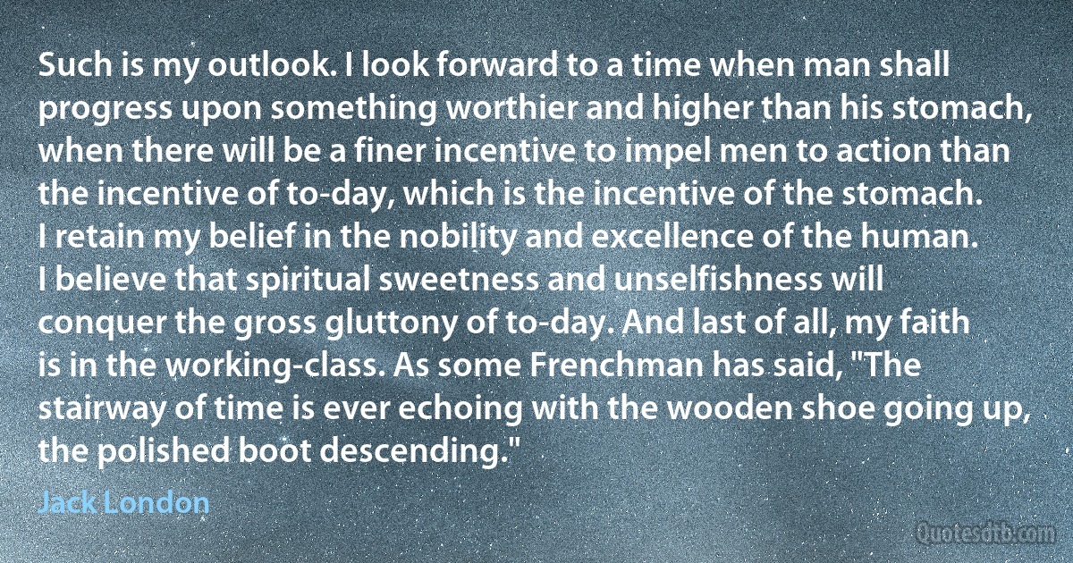 Such is my outlook. I look forward to a time when man shall progress upon something worthier and higher than his stomach, when there will be a finer incentive to impel men to action than the incentive of to-day, which is the incentive of the stomach. I retain my belief in the nobility and excellence of the human. I believe that spiritual sweetness and unselfishness will conquer the gross gluttony of to-day. And last of all, my faith is in the working-class. As some Frenchman has said, "The stairway of time is ever echoing with the wooden shoe going up, the polished boot descending." (Jack London)