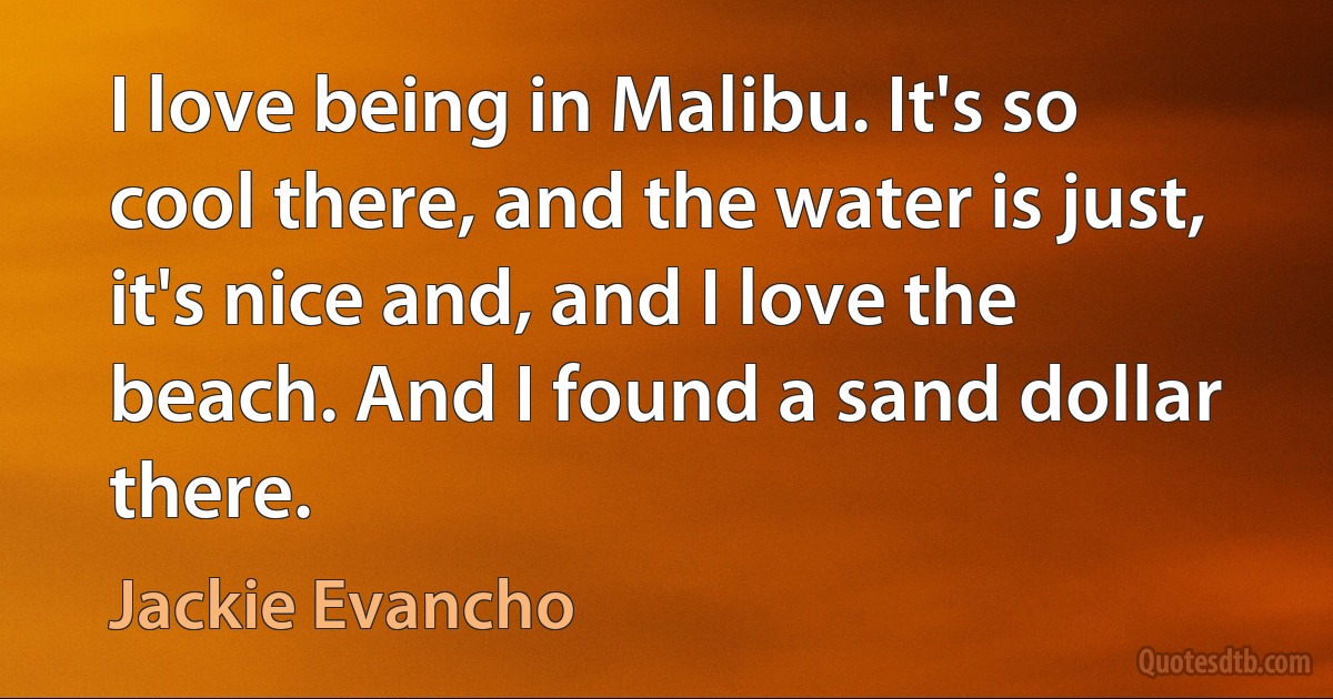 I love being in Malibu. It's so cool there, and the water is just, it's nice and, and I love the beach. And I found a sand dollar there. (Jackie Evancho)