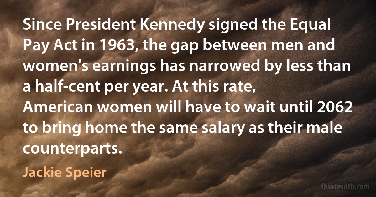 Since President Kennedy signed the Equal Pay Act in 1963, the gap between men and women's earnings has narrowed by less than a half-cent per year. At this rate, American women will have to wait until 2062 to bring home the same salary as their male counterparts. (Jackie Speier)