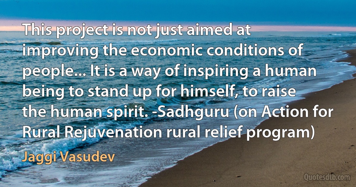 This project is not just aimed at improving the economic conditions of people... It is a way of inspiring a human being to stand up for himself, to raise the human spirit. -Sadhguru (on Action for Rural Rejuvenation rural relief program) (Jaggi Vasudev)