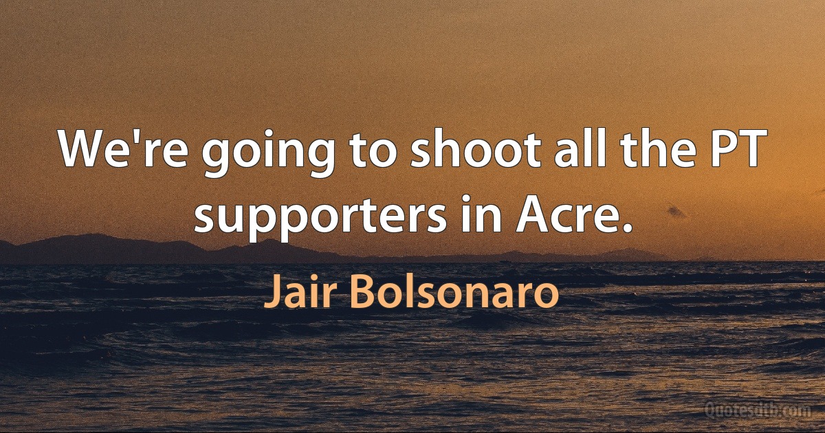 We're going to shoot all the PT supporters in Acre. (Jair Bolsonaro)