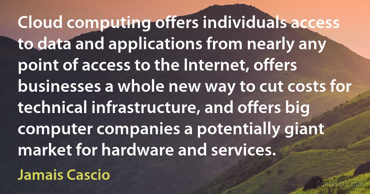 Cloud computing offers individuals access to data and applications from nearly any point of access to the Internet, offers businesses a whole new way to cut costs for technical infrastructure, and offers big computer companies a potentially giant market for hardware and services. (Jamais Cascio)