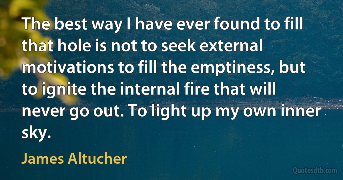 The best way I have ever found to fill that hole is not to seek external motivations to fill the emptiness, but to ignite the internal fire that will never go out. To light up my own inner sky. (James Altucher)