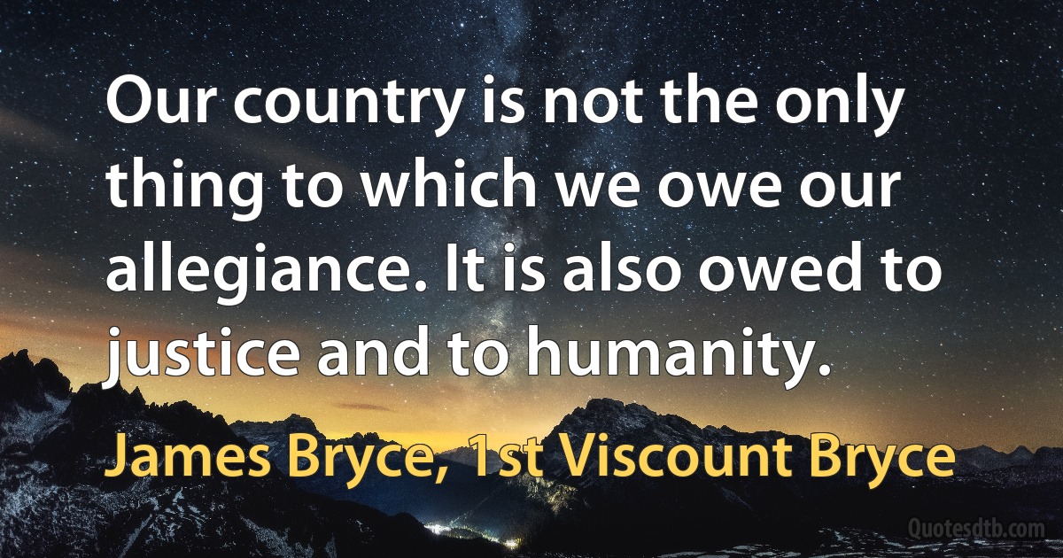 Our country is not the only thing to which we owe our allegiance. It is also owed to justice and to humanity. (James Bryce, 1st Viscount Bryce)