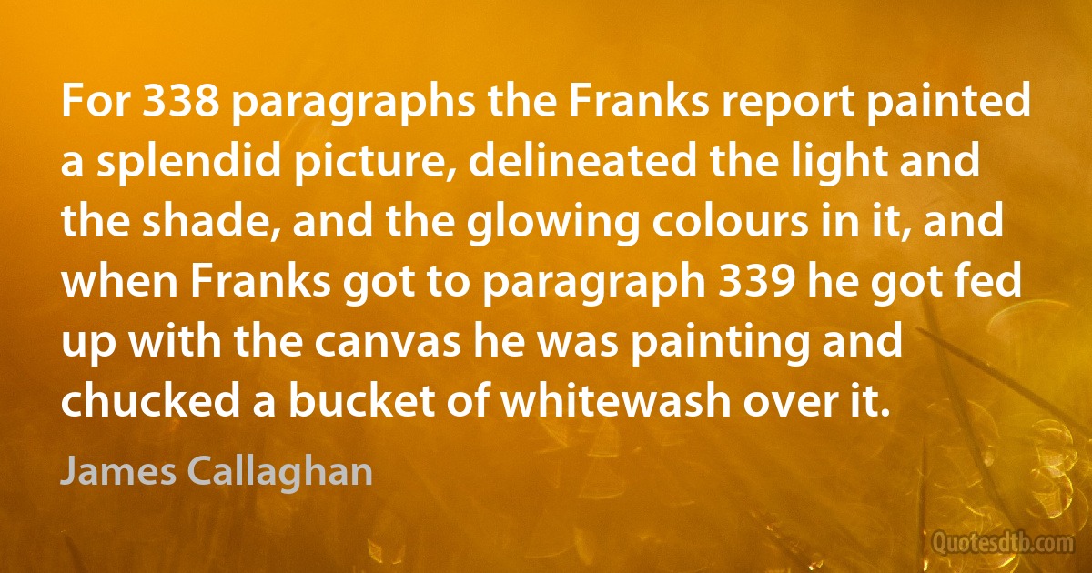 For 338 paragraphs the Franks report painted a splendid picture, delineated the light and the shade, and the glowing colours in it, and when Franks got to paragraph 339 he got fed up with the canvas he was painting and chucked a bucket of whitewash over it. (James Callaghan)