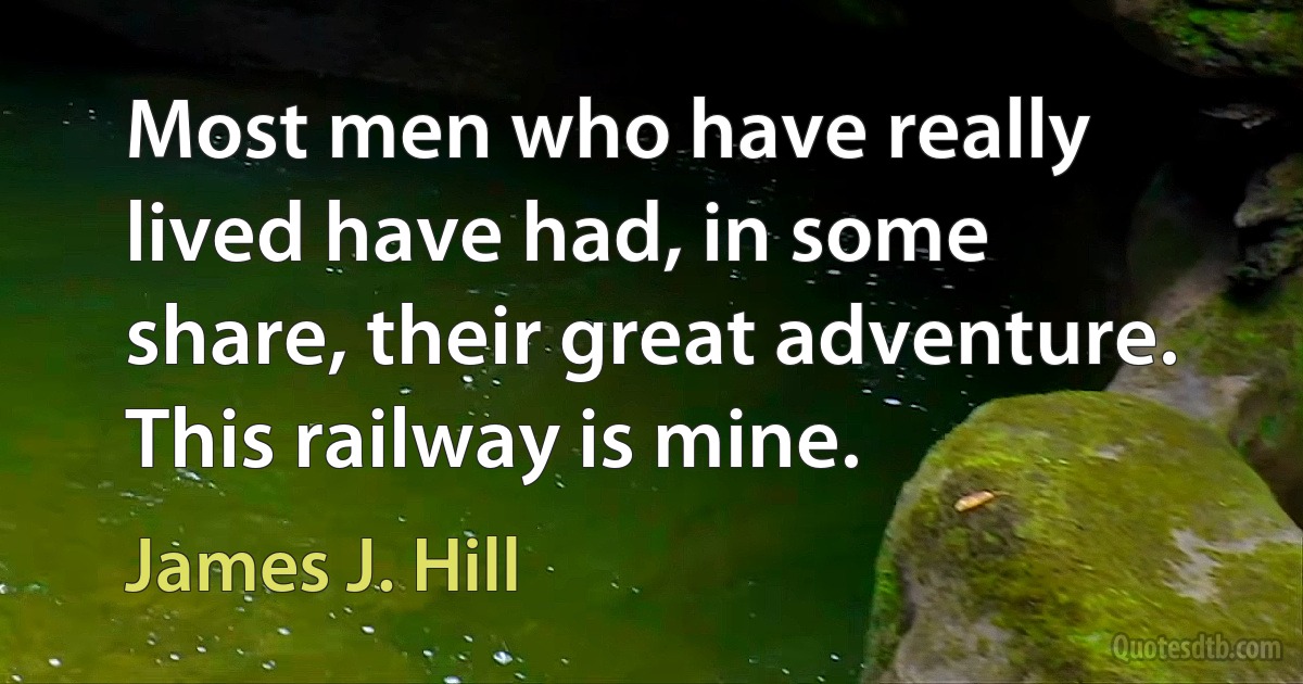 Most men who have really lived have had, in some share, their great adventure. This railway is mine. (James J. Hill)