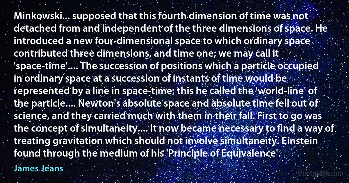 Minkowski... supposed that this fourth dimension of time was not detached from and independent of the three dimensions of space. He introduced a new four-dimensional space to which ordinary space contributed three dimensions, and time one; we may call it 'space-time'.... The succession of positions which a particle occupied in ordinary space at a succession of instants of time would be represented by a line in space-time; this he called the 'world-line' of the particle.... Newton's absolute space and absolute time fell out of science, and they carried much with them in their fall. First to go was the concept of simultaneity.... It now became necessary to find a way of treating gravitation which should not involve simultaneity. Einstein found through the medium of his 'Principle of Equivalence'. (James Jeans)