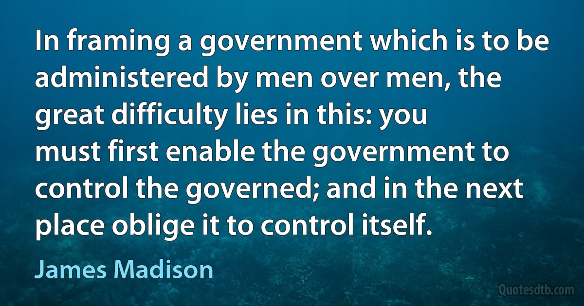 In framing a government which is to be administered by men over men, the great difficulty lies in this: you must first enable the government to control the governed; and in the next place oblige it to control itself. (James Madison)