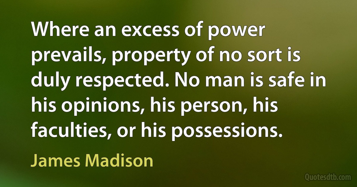 Where an excess of power prevails, property of no sort is duly respected. No man is safe in his opinions, his person, his faculties, or his possessions. (James Madison)