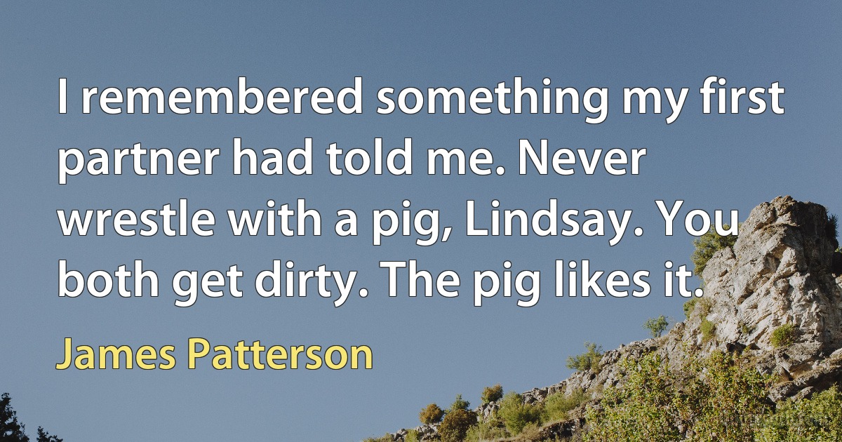 I remembered something my first partner had told me. Never wrestle with a pig, Lindsay. You both get dirty. The pig likes it. (James Patterson)