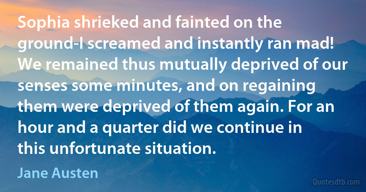 Sophia shrieked and fainted on the ground-I screamed and instantly ran mad! We remained thus mutually deprived of our senses some minutes, and on regaining them were deprived of them again. For an hour and a quarter did we continue in this unfortunate situation. (Jane Austen)