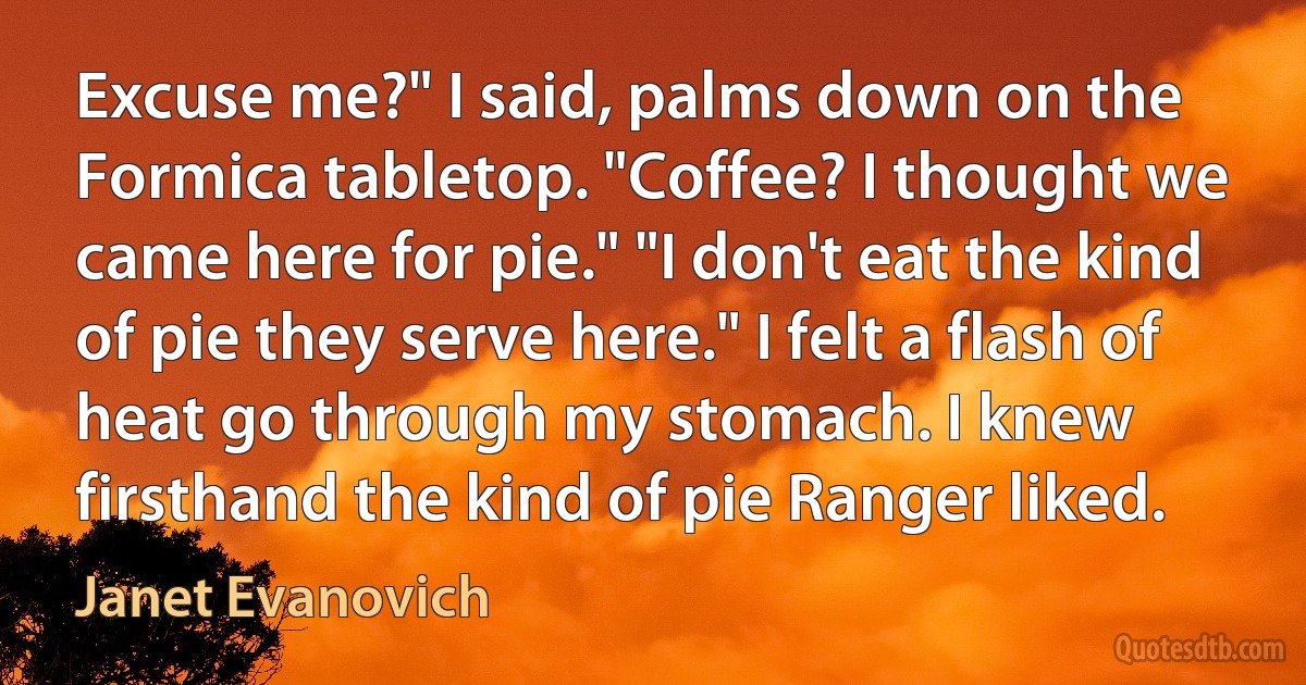 Excuse me?" I said, palms down on the Formica tabletop. "Coffee? I thought we came here for pie." "I don't eat the kind of pie they serve here." I felt a flash of heat go through my stomach. I knew firsthand the kind of pie Ranger liked. (Janet Evanovich)