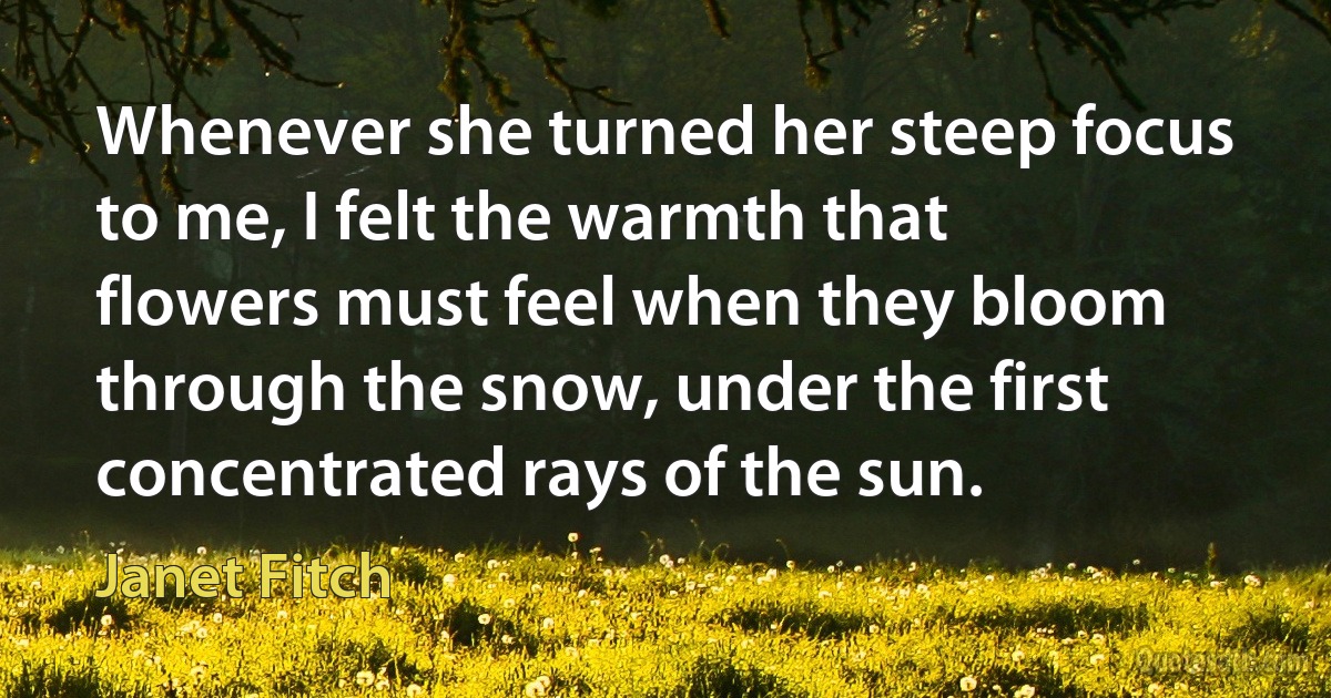 Whenever she turned her steep focus to me, I felt the warmth that flowers must feel when they bloom through the snow, under the first concentrated rays of the sun. (Janet Fitch)