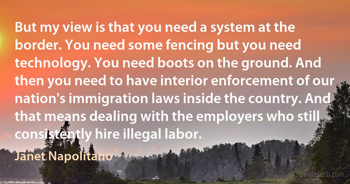 But my view is that you need a system at the border. You need some fencing but you need technology. You need boots on the ground. And then you need to have interior enforcement of our nation's immigration laws inside the country. And that means dealing with the employers who still consistently hire illegal labor. (Janet Napolitano)