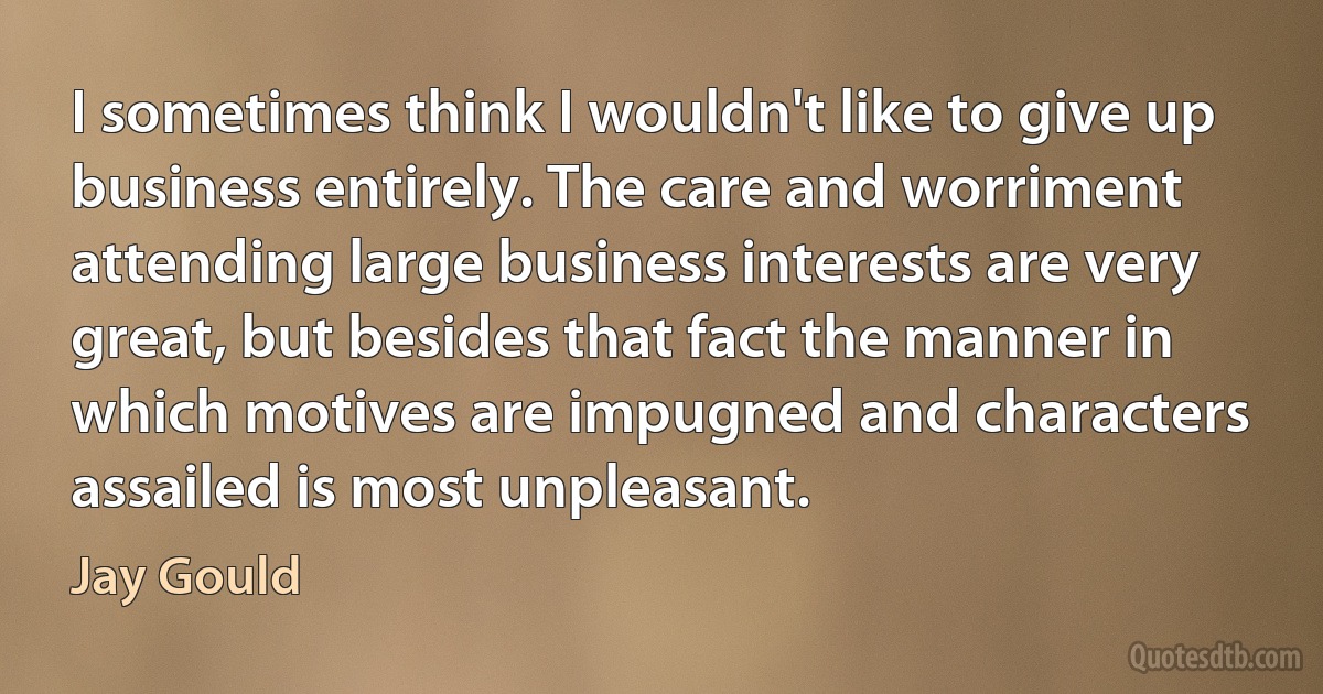 I sometimes think I wouldn't like to give up business entirely. The care and worriment attending large business interests are very great, but besides that fact the manner in which motives are impugned and characters assailed is most unpleasant. (Jay Gould)