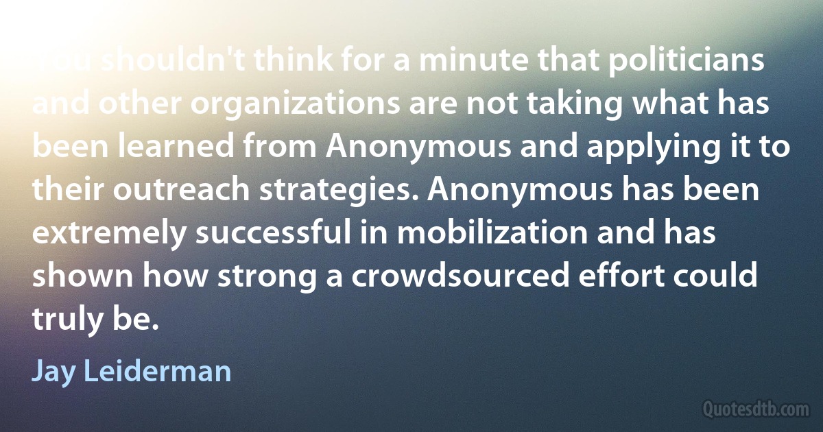 You shouldn't think for a minute that politicians and other organizations are not taking what has been learned from Anonymous and applying it to their outreach strategies. Anonymous has been extremely successful in mobilization and has shown how strong a crowdsourced effort could truly be. (Jay Leiderman)