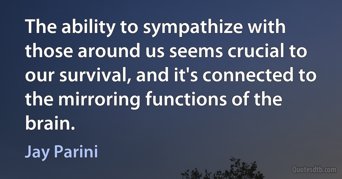 The ability to sympathize with those around us seems crucial to our survival, and it's connected to the mirroring functions of the brain. (Jay Parini)