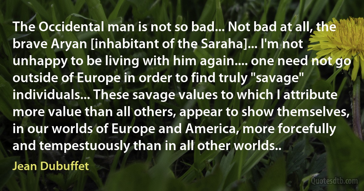 The Occidental man is not so bad... Not bad at all, the brave Aryan [inhabitant of the Saraha]... I'm not unhappy to be living with him again.... one need not go outside of Europe in order to find truly "savage" individuals... These savage values to which I attribute more value than all others, appear to show themselves, in our worlds of Europe and America, more forcefully and tempestuously than in all other worlds.. (Jean Dubuffet)