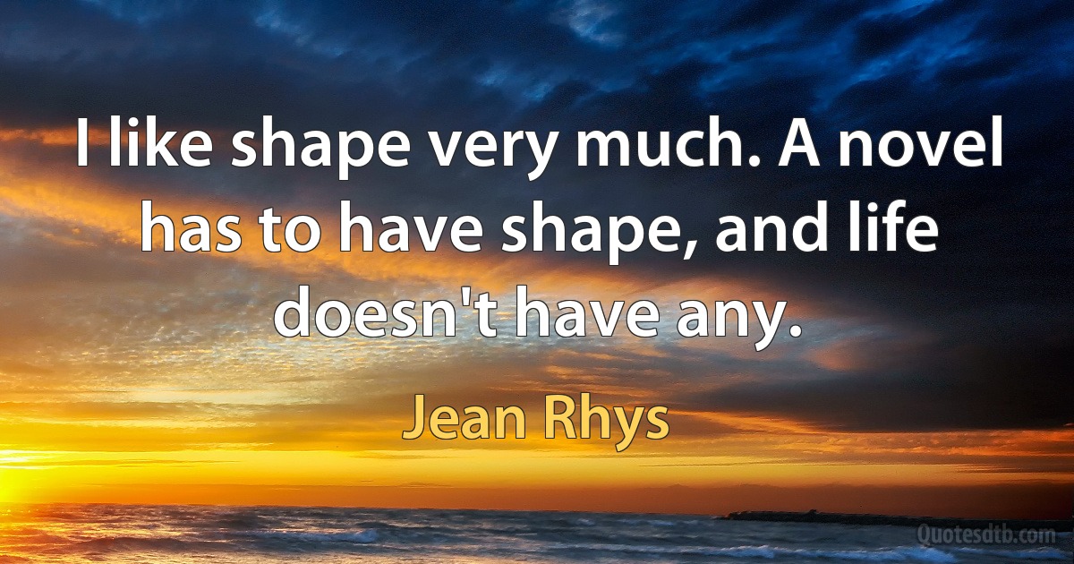 I like shape very much. A novel has to have shape, and life doesn't have any. (Jean Rhys)