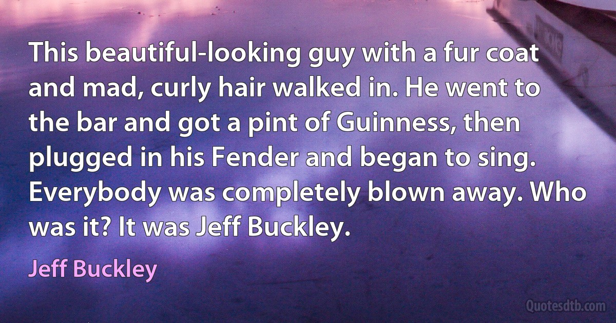 This beautiful-looking guy with a fur coat and mad, curly hair walked in. He went to the bar and got a pint of Guinness, then plugged in his Fender and began to sing. Everybody was completely blown away. Who was it? It was Jeff Buckley. (Jeff Buckley)