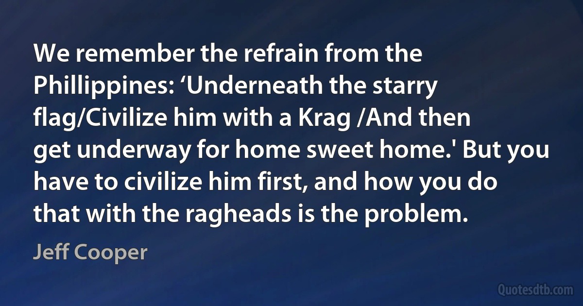 We remember the refrain from the Phillippines: ‘Underneath the starry flag/Civilize him with a Krag /And then get underway for home sweet home.' But you have to civilize him first, and how you do that with the ragheads is the problem. (Jeff Cooper)