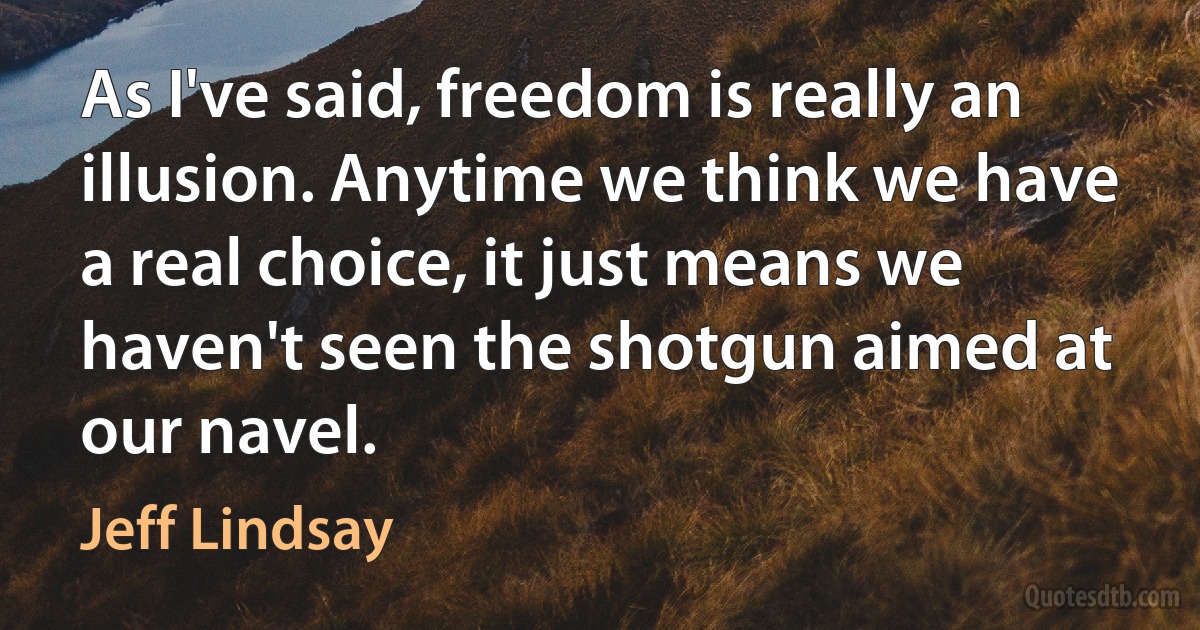 As I've said, freedom is really an illusion. Anytime we think we have a real choice, it just means we haven't seen the shotgun aimed at our navel. (Jeff Lindsay)