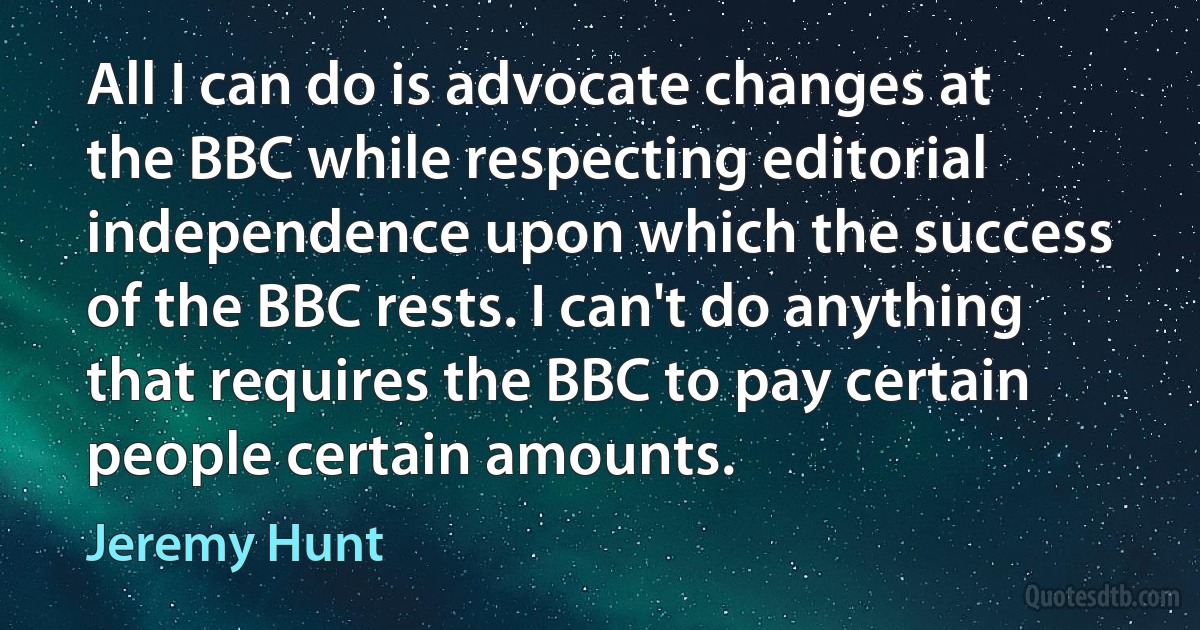 All I can do is advocate changes at the BBC while respecting editorial independence upon which the success of the BBC rests. I can't do anything that requires the BBC to pay certain people certain amounts. (Jeremy Hunt)